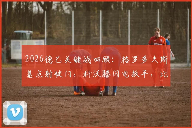 2026德乙关键战回顾：格罗多夫斯基点射破门，科沃滕闪电扳平，比勒菲尔德主场1-1战平波鸿，实时数据分析与比赛深度回顾