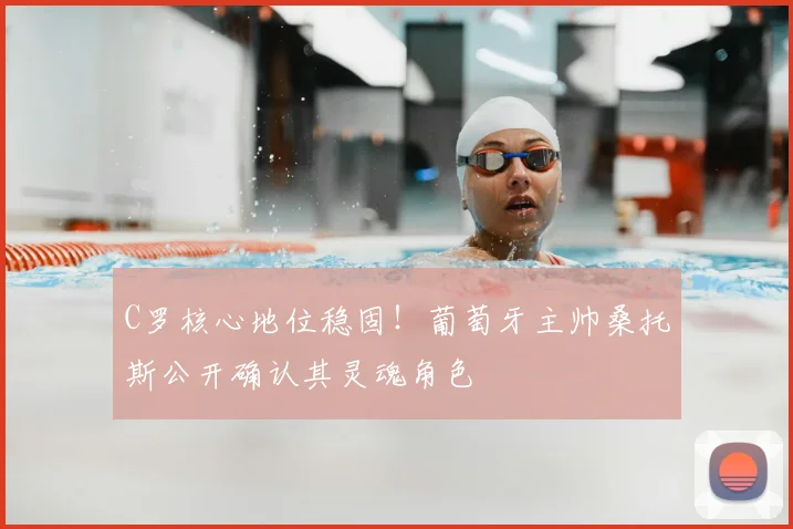 C罗核心地位稳固！葡萄牙主帅桑托斯公开确认其灵魂角色