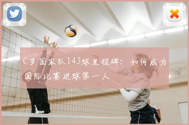 C罗国家队143球里程碑：如何成为国际比赛进球第一人