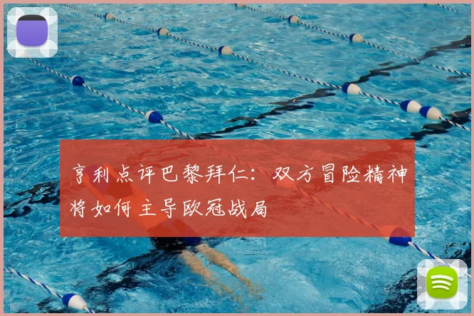 亨利点评巴黎拜仁：双方冒险精神将如何主导欧冠战局