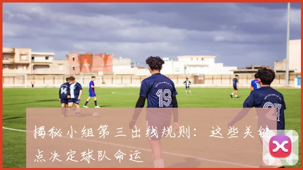 揭秘小组第三出线规则：这些关键点决定球队命运