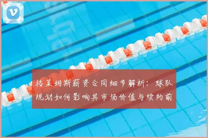 格莱姆斯薪资合同细节解析：球队规划如何影响其市场价值与续约前景