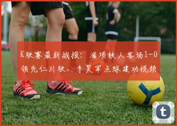 K联赛最新战报：浦项铁人客场1-0领先仁川联，李昊宰点球建功视频集锦