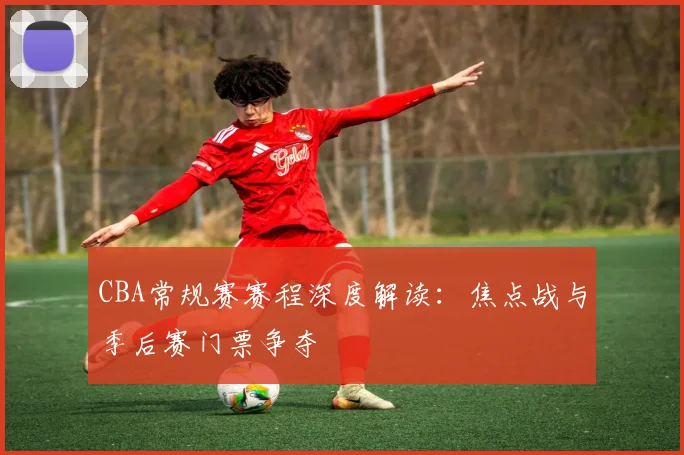 CBA常规赛赛程深度解读：焦点战与季后赛门票争夺