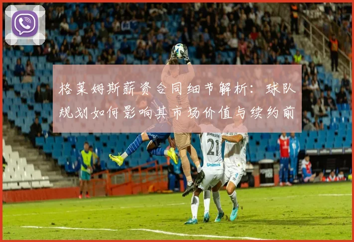 格莱姆斯薪资合同细节解析：球队规划如何影响其市场价值与续约前景