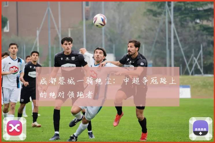 成都蓉城一骑绝尘：中超争冠路上的绝对领跑者