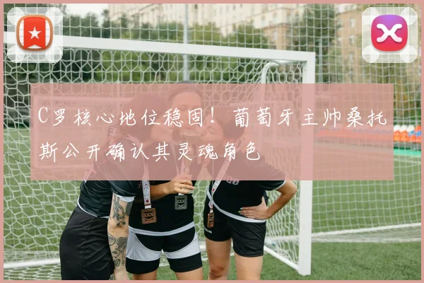 C罗核心地位稳固!葡萄牙主帅桑托斯公开确认其灵魂角色