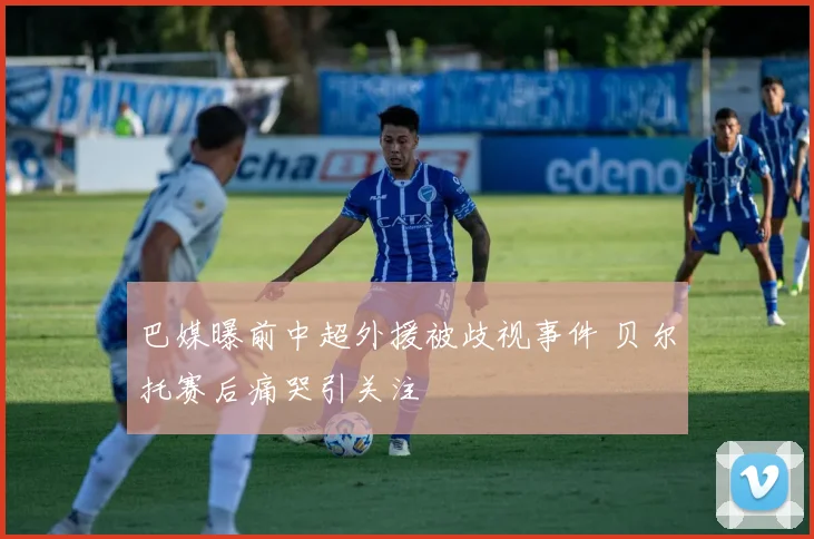 巴媒曝前中超外援被歧视事件 贝尔托赛后痛哭引关注
