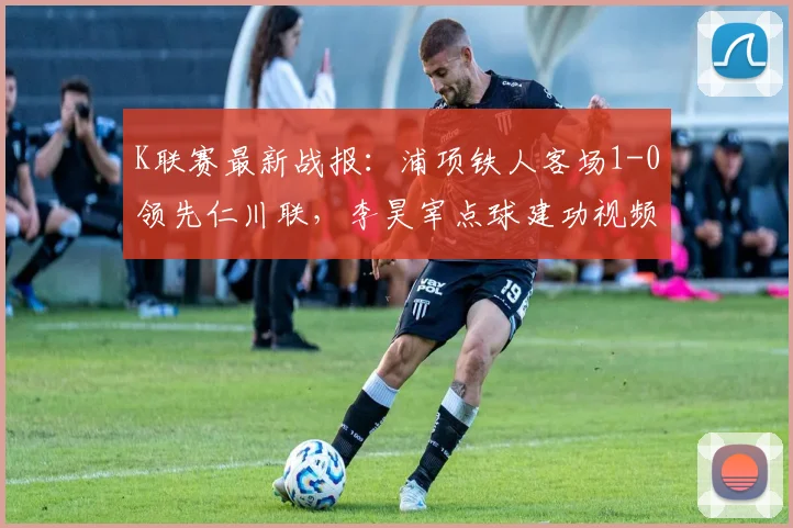 K联赛最新战报：浦项铁人客场1-0领先仁川联，李昊宰点球建功视频集锦